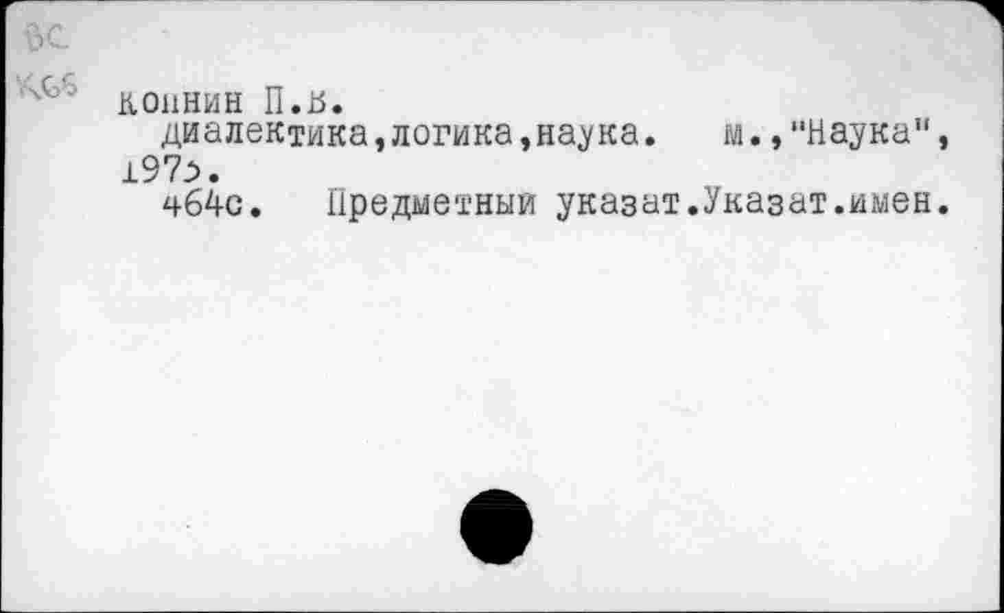 ﻿КОННИН П.ь.
диалектика,логика,наука. м.,“Наука" 197>.
чб4с. Предметный указат.Указат.имен